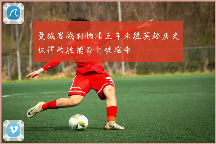 曼城客战利物浦五年未胜英超历史仅得两胜能否打破宿命