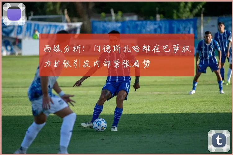 西媒分析：门德斯扎哈维在巴萨权力扩张引发内部紧张局势