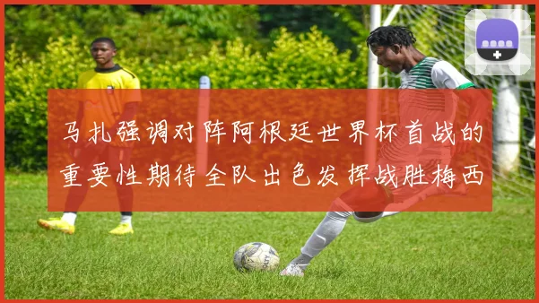 马扎强调对阵阿根廷世界杯首战的重要性期待全队出色发挥战胜梅西