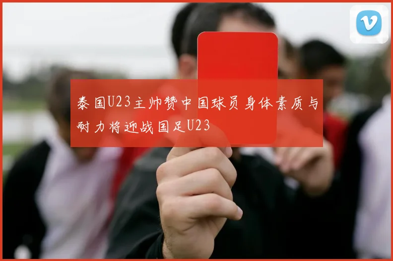 泰国U23主帅赞中国球员身体素质与耐力将迎战国足U23