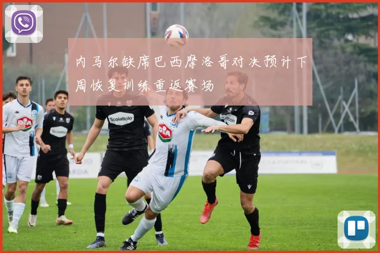 内马尔缺席巴西摩洛哥对决预计下周恢复训练重返赛场