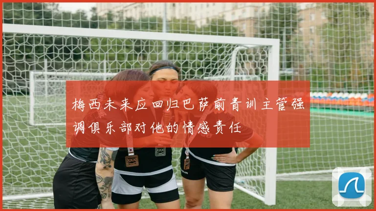 梅西未来应回归巴萨前青训主管强调俱乐部对他的情感责任