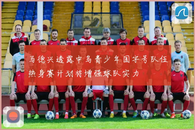 马德兴透露中乌青少年国字号队伍热身赛计划将增强球队实力