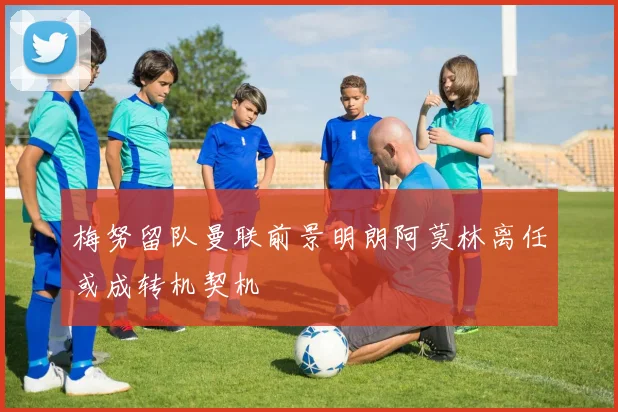 梅努留队曼联前景明朗阿莫林离任或成转机契机