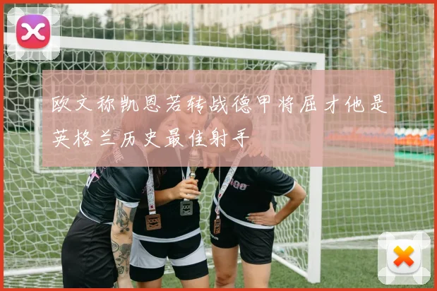 欧文称凯恩若转战德甲将屈才他是英格兰历史最佳射手