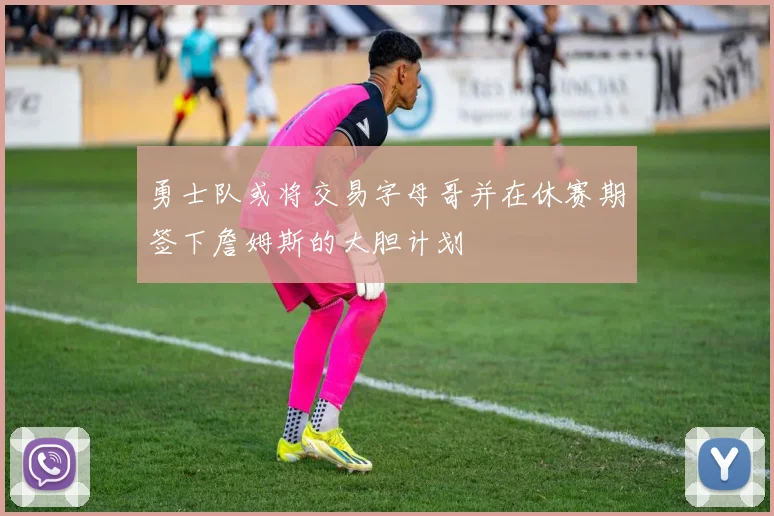 勇士队或将交易字母哥并在休赛期签下詹姆斯的大胆计划