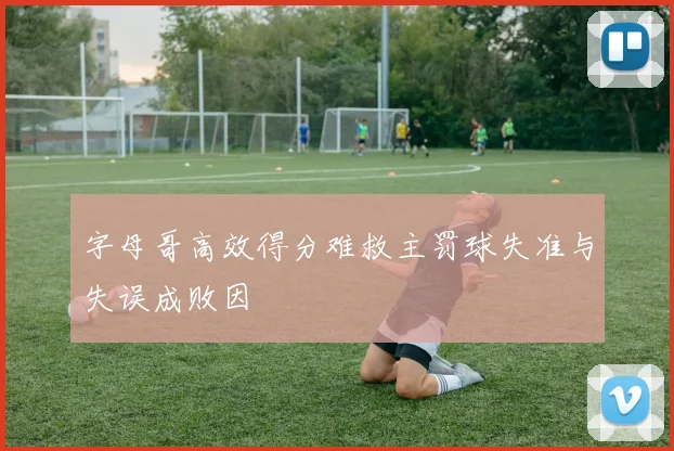 字母哥高效得分难救主罚球失准与失误成败因