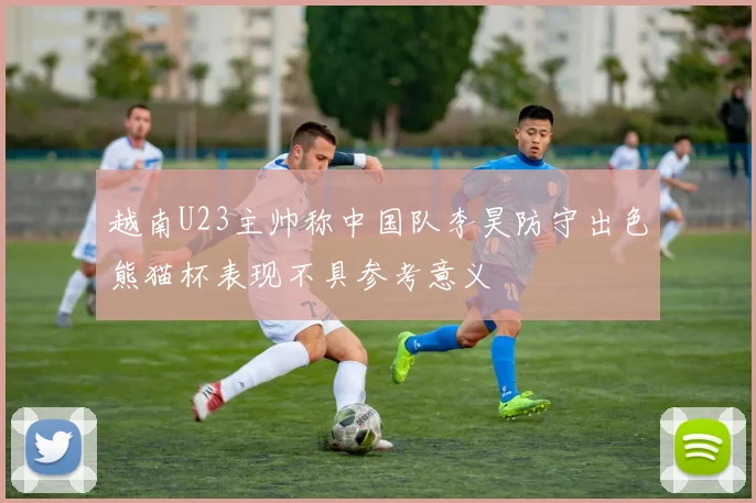 越南U23主帅称中国队李昊防守出色熊猫杯表现不具参考意义