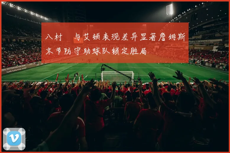 八村塁与艾顿表现差异显著詹姆斯末节防守助球队锁定胜局