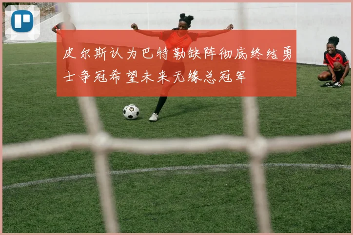 皮尔斯认为巴特勒缺阵彻底终结勇士争冠希望未来无缘总冠军
