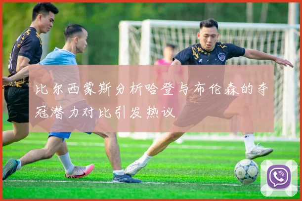 比尔西蒙斯分析哈登与布伦森的夺冠潜力对比引发热议