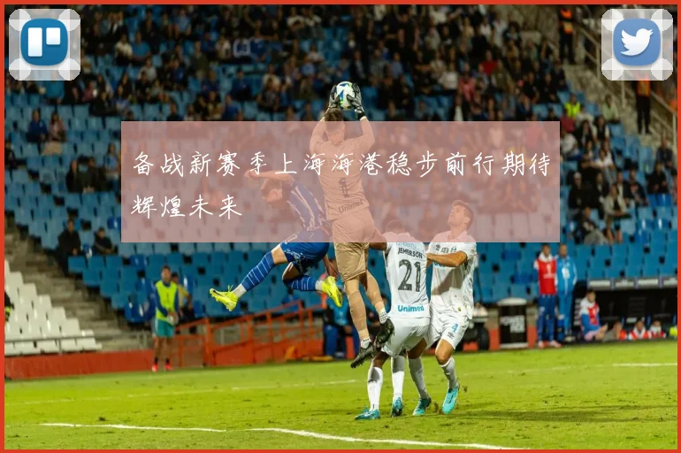 备战新赛季上海海港稳步前行期待辉煌未来