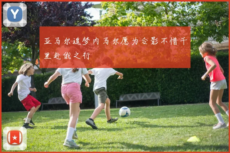亚马尔追梦内马尔愿为合影不惜千里赴俄之行