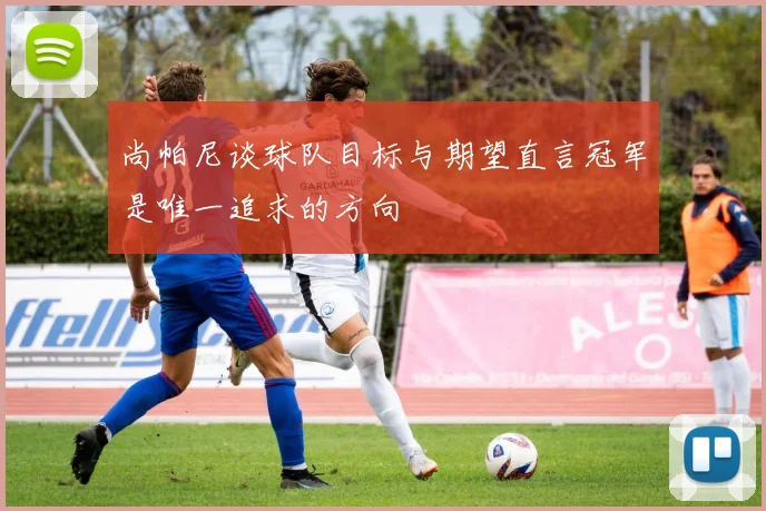 尚帕尼谈球队目标与期望直言冠军是唯一追求的方向