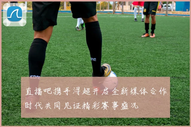 直播吧携手浔超开启全新媒体合作时代共同见证精彩赛事盛况