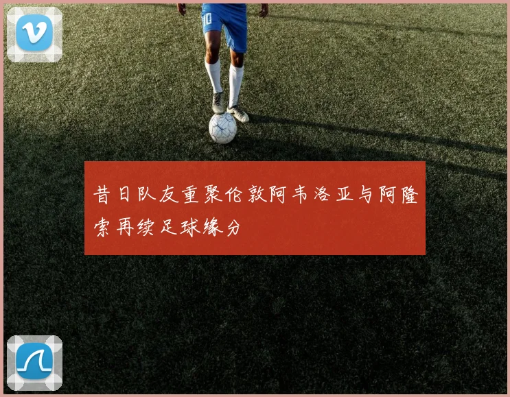 昔日队友重聚伦敦阿韦洛亚与阿隆索再续足球缘分
