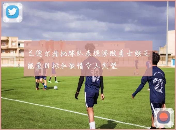 兰德尔痛批球队表现惨败勇士缺乏能量目标和激情令人失望