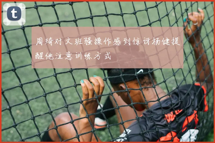 周琦对文班骚操作感到惊讶杨健提醒他注意训练方式
