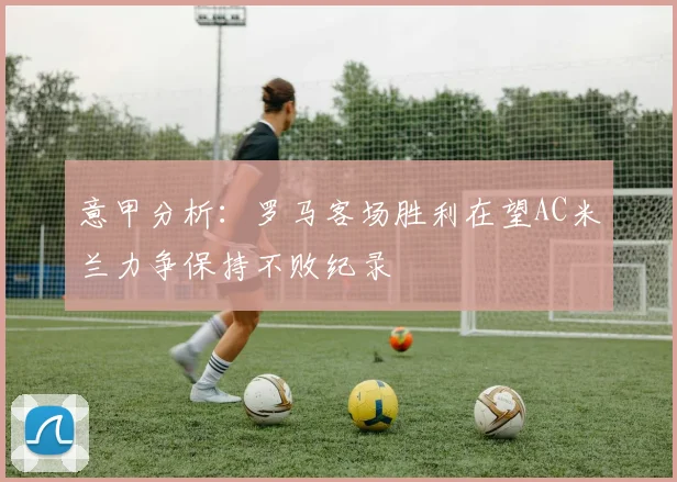 意甲分析：罗马客场胜利在望AC米兰力争保持不败纪录