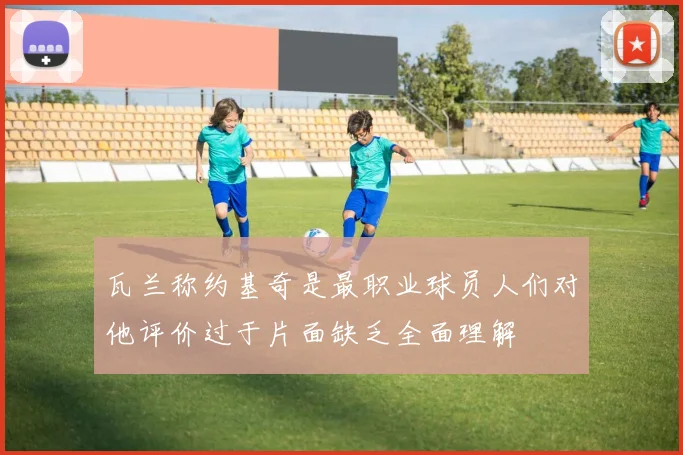 瓦兰称约基奇是最职业球员人们对他评价过于片面缺乏全面理解