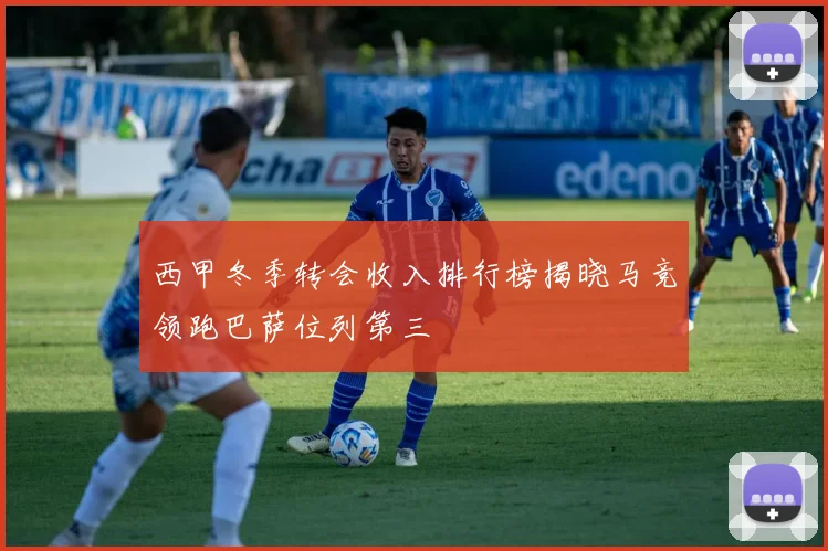 西甲冬季转会收入排行榜揭晓马竞领跑巴萨位列第三