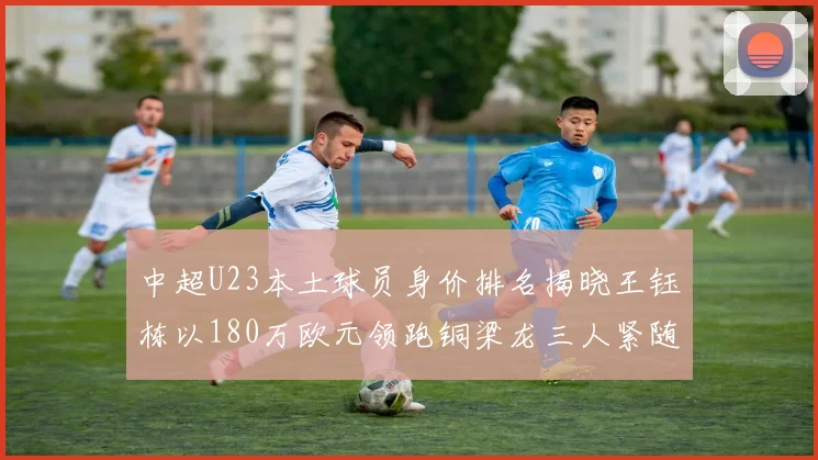 中超U23本土球员身价排名揭晓王钰栋以180万欧元领跑铜梁龙三人紧随其后